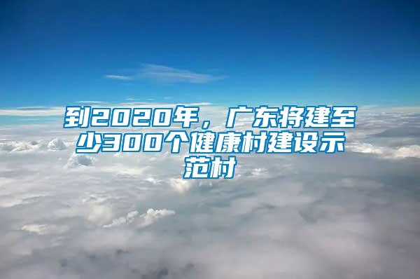 到2020年，廣東將建至少300個(gè)健康村建設(shè)示范村