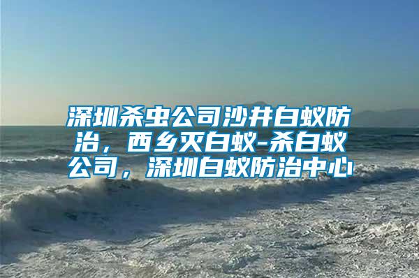 深圳殺蟲公司沙井白蟻防治，西鄉(xiāng)滅白蟻-殺白蟻公司，深圳白蟻防治中心