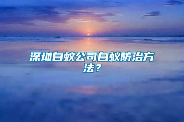 深圳白蟻公司白蟻防治方法？