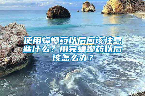 使用蟑螂藥以后應該注意些什么？用完蟑螂藥以后該怎么辦？